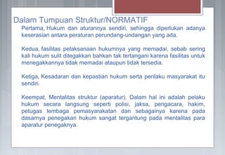 Dalam Tumpuan Struktur/NORMATIF
Pertama, Hukum dan aturannya sendiri, sehingga diperlukan adanya
keserasian antara peraturan perundang-undangan yang ada.
Kedua, fasilitas pelaksanaan hukumnya yang memadai, sebab sering
kali hukum sulit ditegakkan bahkan tak tertangani karena fasilitas untuk
menegakkannya tidak memadai ataupun tidak tersedia.
Ketiga, Kesadaran dan kepastian hukum serta perilaku masyarakat itu
sendiri.
Keempat, Mentalitas struktur (aparatur). Dalam hal ini adalah pelaku
hukum secara langsung seperti polisi, jaksa, pengacara, hakim,
petugas lembaga pemasyarakatan dan sebagainya karena pada
dasarnya penegakan hukum sangat tergantung pada mentalitas para
aparatur penegaknya.
 