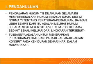 I. PENDAHULUAN
• PENGAJARAN HUKUM YG DILAKUKAN SELAMA INI
MEMPERKENALKAN HUKUM SEBAGAI SUATU SISTIM
NORMA YI TENTANG PERATURAN-PERATURAN, BAHKAN
LEBIH SEMPIT DARI ITU ADALAH MELIHAT HUKUM
SEBAGAI SISTEM TERTUTUP (HUKUM POSITIF SAJA),
SEDIKIT SEKALI KELUAR DARI LINGKARAN TERSEBUT–
• TUJUANNYA ADALAH UNTUK MENERAPKAN
PERATURAN-PERATURAN PADA KEJADIAN-KEJADIAN
KONGRIT PADA KEHIDUPAN SEHARI-HARI DALAM
MASYARAKAT-
 