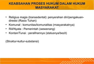KEABSAHAN PROSES HUKUM DALAM HUKUM
MASYARAKAT
• Religius magis (transedental): penyerahan diri/pengakuan-
diredoi (Rasio Tuhan)
• Komunal : komunitas/komunalitas (masyarakatnya)
• Riil/Nyata : Pemerintah (wewenang)
• Kontan/Tunai : peralihannya (statusnya/bezit)
(Struktur-kultur-substansi)
 