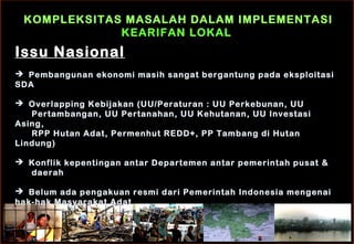 KOMPLEKSITAS MASALAH DALAM IMPLEMENTASI
KEARIFAN LOKAL
Issu Nasional
 Pembangunan ekonomi masih sangat bergantung pada eksploitasi
SDA
 Overlapping Kebijakan (UU/Peraturan : UU Perkebunan, UU
Pertambangan, UU Pertanahan, UU Kehutanan, UU Investasi
Asing,
RPP Hutan Adat, Permenhut REDD+, PP Tambang di Hutan
Lindung)
 Konflik kepentingan antar Departemen antar pemerintah pusat &
daerah
 Belum ada pengakuan resmi dari Pemerintah Indonesia mengenai
hak-hak Masyarakat Adat
 