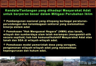 Kendala/Tantangan yang dihadapi Masyarakat Adat
untuk berperan besar dalam Mitigasi Perubahan Iklim
 Pembangunan nasional yang ditopang berbagai peraturan-
perundangan dan kelembagaan sektoral yang melemahkan
kinerja sistem adat
 Pemaksaan “Hak Menguasai Negara” (HMN) atas tanah,
wilayah dan sumberdaya alam telah merampas (mengambil-alih
secara sepihak) hak-hak komunal/kolektif Masyarakat Adat atas
tanah dan SDA di wilayah-wilayah adat.
 Pemaksaan model pemerintah desa yang seragam,
pengamanan wilayah-wilayah adat yang melemahkan
kepengurusan dan hukum adat.
 
