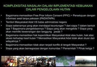 KOMPLEKSITAS MASALAH DALAM IMPLEMENTASI KEBIJAKAN
DALAM PENGELOLAAN HUTAN
• Bagaimana memastikan Free Prior Inform Consent (FPIC) = Persetujuan dengan
Informasi awal tanpa paksaan (PADIATAPA)
• Territori Masyarakat Adat VS batas administrasi negara
• Siapa sebenarnya yang akan mendapat keuntungan ? dari siapa ? dalam bentuk
apa ? Bagaimana pengelolaannya ? Siapa yang akan mengelola ? Siapa yang
akan memiliki kewenangan dan tanggung jawab ?
• Bagaimana memastikan hak kepemilikan Masyarakat Adat atas hutan, hak atas
akses terhadap hasil hutan ? Memastikan Masyarakat Adat tidak akan diusir dari
wilayahnya ?
• Bagaimana memastikan tidak akan terjadi konflik di tengah Masyarakat ?
• Siapa yang akan bernegosiasi dengan komunitas ? Pemerintah ? Pihak ketiga ?
 