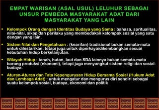EMPAT WARISAN (ASAL USUL) LELUHUR SEBAGAI
UNSUR PEMBEDA MASYARAKAT ADAT DARI
MASYARAKAT YANG LAIN
• Kelompok Orang dengan Identitas Budaya yang Sama : bahasa, spritualitas,
nilai-nilai, sikap dan perilaku yang membedakan kelompok sosial yang satu
dengan yang lain.
• Sistem Nilai dan Pengetahuan : (kearifan) tradisional bukan semata-mata
untuk dilestarikan, tetapi juga untuk diperkaya/dikembangkan sesuai
kebutuhan hidup berkelanjutan.
• Wilayah Hidup : tanah, hutan, laut dan SDA lainnya bukan semata-mata
barang produksi (ekonomi), tetapi juga menyangkut sistem religi dan sosial-
budaya.
• Aturan-Aturan dan Tata Kepengurusan Hidup Bersama Sosial (Hukum Adat
dan Lembaga Adat) : untuk mengatur dan mengurus diri sendiri sebagai
suatu kelompok sosial, budaya, ekonomi dan politik
 
