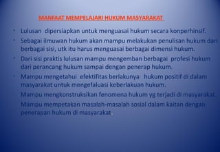 MANFAAT MEMPELAJARI HUKUM MASYARAKAT
• Lulusan dipersiapkan untuk menguasai hukum secara konperhinsif.
• Sebagai ilmuwan hukum akan mampu melakukan penulisan hukum dari
berbagai sisi, utk itu harus menguasai berbagai dimensi hukum.
• Dari sisi praktis lulusan mampu mengemban berbagai profesi hukum
dari perancang hukum sampai dengan penerap hukum.
• Mampu mengetahui efektifitas berlakunya hukum positif di dalam
masyarakat untuk mengefaluasi keberlakuan hukum.
• Mampu mengkonstruksikan fenomena hukum yg terjadi di masyarakat.
• Mampu mempetakan masalah-masalah sosial dalam kaitan dengan
penerapan hukum di masyarakat.
 