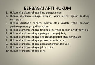 BERBAGAI ARTI HUKUM
1. Hukum diartikan sebagai ilmu pengetahuan;
2. Hukum diartikan sebagai disiplin, yakni sistem ajaran tentang
kenyataan;
3. Hukum diartikan sebagai norma atau kaidah, yakni patokan
perilaku pantas yang diharapkan;
4. Hukum diartikan sebagai tata hukum (yakni hukum positif tertulis)
5. Hukum diartikan sebagai petugas atau pejabat;
6. Hukum diartikan sebagai keputusan pejabat atau penguasa;
7. Hukum diartikan sebagai proses pemerintahan;
8. Hukum diartikan sebagai perilaku teratur dan unik;
9. Hukum diartikan sebagai jalinan nilai;
10. Hukum diartikan sebagai seni.
 