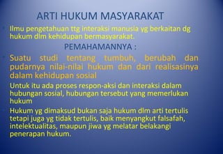ARTI HUKUM MASYARAKAT
• Ilmu pengetahuan ttg interaksi manusia yg berkaitan dg
hukum dlm kehidupan bermasyarakat.
PEMAHAMANNYA :
• Suatu studi tentang tumbuh, berubah dan
pudarnya nilai-nilai hukum dan dari realisasinya
dalam kehidupan sosial
• Untuk itu ada proses respon-aksi dan interaksi dalam
hubungan sosial, hubungan tersebut yang memerlukan
hukum
• Hukum yg dimaksud bukan saja hukum dlm arti tertulis
tetapi juga yg tidak tertulis, baik menyangkut falsafah,
intelektualitas, maupun jiwa yg melatar belakangi
penerapan hukum.
 