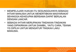 • MEMPELAJARI HUKUM ITU SESUNGGUHNYA SEBAGAI
IHTIAR MANUSIA UNTUK MENERTIBKAN MASYARAKAT
SEHINGGA KEHIDUPAN BERSAMA DAPAT BERJALAN
DENGAN LANCAR.
• SEBAGAI IHTIAR MERUPAKAN TINDAKAN-TINDAKAN
YANG DIPIKIRKAN UNTUK DIAMBIL, YAITU CARA, TEKNIK
YG DIPILIH UNTUK MENGATUR TINGKAH LAKU
MANUSIA.
 