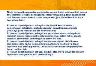 Tidak terdapat kesepakatan pendekatan secara ilmiah untuk melihat proses
aksi-interaksi tersebut berlangsung. Tetapi yang paling dekat dapat dilihat
dari Peranan utama hukum dalam masyarakat, jika diklasifikasikan ada 4
tipe secara luas :
A. Hukum dapat dipelajari sebagai suatu bentuk kontrol sosial :
pemeliharaan ketertiban, perlindungan dan penyelesaian sengketa
(fokusnya pada mekanisme dan konfromisme)
B. Hukum dapat dipelajari sebagai alat perubahan sosial, sebagai alat
merubah prilaku masyarakat (social engineering), dalam hal ini adalah
tindakan pemerintah, pembangunan dalam arti luas.
C. Hukum dapat dipelajari sebagai bentuk emansipasi, disini hukum
dipelajari secara tipikal dengan isu utama tentang keadilan yg dapat
diperoleh atas akses yg dimiliki ( kelas-rasial-desa-kota-laki-perempuan-
buruh majikan dsb)
D. Hukum dapat dipelajari sebagai institusi otonom yg idevenden (doktrin-
inprastruktur-organisasi dan personalianya)
 