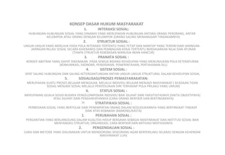 KONSEP DASAR HUKUM MASYARAKAT
1. INTERAKSI SOSIAL:
HUBUNGAN-HUBUNGAN SOSIAL YANG DINAMIS YANG MERUPAKAN HUBUNGAN ANTARA ORANG PERORANG, ANTAR
KELOMPOK ATAU ORANG DENGAN KELOMPOK (ORANG SALING MENANGGAPI TINDAKANNYA)
2. STRUKTUR SOSIAL :
UNSUR-UNSUR YANG MERUJUK PADA POLA INTERAKSI TERTENTU YANG TETAP DAN MANTAP YANG TERDIRI DARI JARINGAN-
JARINGAN RELASI SOSIAL SECARA KHIERARKIS DAN PEMBAGIAN KERJA TERTENTU BERDASARKAN NILAI DAN ATURAN
(TANPA STRUKTUR KEBEBASAN MANUSIA AKAN HANCUR)
3. PRANATA SOSIAL :
KONSEP ABSTRAK YANG DAPAT DIKENAKAN PADA SEMUA BIDANG KEHIDUPAN YANG MENUNJUKAN POLA KETERATURAN
(KOMUNIKASI, EKONOMI, PENDIDIKAN, PEMERINTAHAN, PERTAHANAN DLL)
4. SISTEM SOSIAL :
SIFAT SALING HUBUNGAN DAN SALING KETERGANTUNGAN ANTAR UNSUR-UNSUR STRUKTURAL DALAM KEHIDUPAN SOSIAL
5. SOSIALISASI/PROSES PEMASYARAKATAN:
MERUPAKAN SUATU PROSES BELAJAR-MENGAJAR, MELALUI INDIVIDU BELAJAR MENJADI MASYARAKAT ( KEADAAN TIDAK
SOSIAL MENJADI SOSIAL MELALUI PENYESUAIAN DIRI TERHADAP POLA PRILAKU YANG UMUM)
6. STATUS SOSIAL :
MERUPAKAN GEJALA SOSIO-BUDAYA PENGELOMPOKAN INDIVIDU BAIK DILIHAT DARI FAKSITISITASNYA (FAKTA OBJEKTIFNYA)
ATAU DILIHAT DARI PENGHAYATANNYA (CARA ORANG BERFIKIR DAN BERTINDAKNYA)
 STRATIFIKASI SOSIAL :
PERBEDAAN SOSIAL YANG BERTOLAK DARI PENEMPATAN ORANG DALAM KEDUDUKANNYA YANG BERTINGKAT-TINGKAT
DARI ATAS KEBAWAH (RANKING/KASTA)
1. PERUBAHAN SOSIAL :
PERGANTIAN YANG BERLANGSUNG DALAM KUALITAS HIDUP BERSAMA SEBAGAI MASYARAKAT DAN INSTITUSI SOSIAL BAIK
MENYANGKU STRUKTUR, ORGANISASI, CARA BERFIKIR DAN MITIVASI-MOTIVASINYA
2. PENGENDALIAN SOSIAL :
CARA DAN METODE YANG DIGUNAKAN UNTUK MENDORONG SESEORANG AGAR BERPERILAKU SELARAS DENGAN KEHENDAK
MASYARAKAT LUAS
 