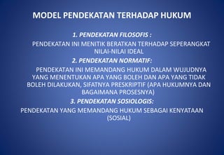 MODEL PENDEKATAN TERHADAP HUKUM
1. PENDEKATAN FILOSOFIS :
PENDEKATAN INI MENITIK BERATKAN TERHADAP SEPERANGKAT
NILAI-NILAI IDEAL
2. PENDEKATAN NORMATIF:
PENDEKATAN INI MEMANDANG HUKUM DALAM WUJUDNYA
YANG MENENTUKAN APA YANG BOLEH DAN APA YANG TIDAK
BOLEH DILAKUKAN, SIFATNYA PRESKRIPTIF (APA HUKUMNYA DAN
BAGAIMANA PROSESNYA)
3. PENDEKATAN SOSIOLOGIS:
PENDEKATAN YANG MEMANDANG HUKUM SEBAGAI KENYATAAN
(SOSIAL)
 