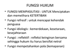 FUNGSI HUKUM
• FUNGSI MEMPASILITASI : UNTUK Menciptakan
dan memelihara KETERTIBAN
• Fungsi refresif : untuk mencapai kehendak
penguasa
• Fungsi idiologis : kemerdekaan, kesetaraan,
kesejahtaraan
• Fungsi : reflektif : refleksi keinginan bersama
sehingga hukum itu harus bersifat netral
• Fungsi mempetahankan pola (kemapanan)
 
