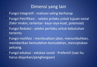 Dimensi yang lain
• Fungsi integratif : realisasi saling berharap
• Fungsi Petrifikasi : seleksi prilaku untuk tujuan sosial
(fakir miskin, terlantar- kaya raya-kuat, potensial)
• Fungsi Reduksi : seleksi perilaku untuk kebutuhan
tertentu
• Fungsi motifasi : membuatkan jalan, menumbuhkan,
memberikan kemudahan-kemudahan, menciptakan
peluang.
• Fungsi edukasi : edukasi sosial - Prefentif (taat itu
harus diajarkan/penghargaan)
 