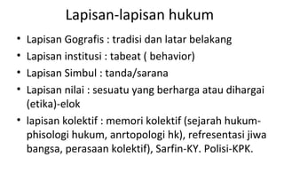 Lapisan-lapisan hukum
• Lapisan Gografis : tradisi dan latar belakang
• Lapisan institusi : tabeat ( behavior)
• Lapisan Simbul : tanda/sarana
• Lapisan nilai : sesuatu yang berharga atau dihargai
(etika)-elok
• lapisan kolektif : memori kolektif (sejarah hukum-
phisologi hukum, anrtopologi hk), refresentasi jiwa
bangsa, perasaan kolektif), Sarfin-KY. Polisi-KPK.
 