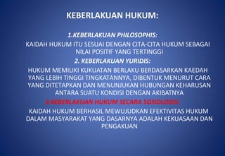 KEBERLAKUAN HUKUM:
1.KEBERLAKUAN PHILOSOPHIS:
KAIDAH HUKUM ITU SESUAI DENGAN CITA-CITA HUKUM SEBAGAI
NILAI POSITIF YANG TERTINGGI
2. KEBERLAKUAN YURIDIS:
HUKUM MEMILIKI KUKUATAN BERLAKU BERDASARKAN KAEDAH
YANG LEBIH TINGGI TINGKATANNYA, DIBENTUK MENURUT CARA
YANG DITETAPKAN DAN MENUNJUKAN HUBUNGAN KEHARUSAN
ANTARA SUATU KONDISI DENGAN AKIBATNYA
3.KEBERLAKUAN HUKUM SECARA SOSIOLOGIS:
KAIDAH HUKUM BERHASIL MEWUJUDKAN EFEKTIVITAS HUKUM
DALAM MASYARAKAT YANG DASARNYA ADALAH KEKUASAAN DAN
PENGAKUAN
 