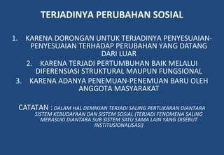 TERJADINYA PERUBAHAN SOSIAL
1. KARENA DORONGAN UNTUK TERJADINYA PENYESUAIAN-
PENYESUAIAN TERHADAP PERUBAHAN YANG DATANG
DARI LUAR
2. KARENA TERJADI PERTUMBUHAN BAIK MELALUI
DIFERENSIASI STRUKTURAL MAUPUN FUNGSIONAL
3. KARENA ADANYA PENEMUAN-PENEMUAN BARU OLEH
ANGGOTA MASYARAKAT
CATATAN : DALAM HAL DEMIKIAN TERJADI SALING PERTUKARAN DIANTARA
SISTEM KEBUDAYAAN DAN SISTEM SOSIAL (TERJADI FENOMENA SALING
MERASUKI DIANTARA SUB SISTEM SATU SAMA LAIN YANG DISEBUT
INSTITUSIONALISASI)
 
