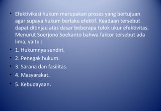 • Efektivikasi hukum merupakan proses yang bertujuan
agar supaya hukum berlaku efektif. Keadaan tersebut
dapat ditinjau atas dasar beberapa tolok ukur efektivitas.
Menurut Soerjono Soekanto bahwa faktor tersebut ada
lima, yaitu :
• 1. Hukumnya sendiri.
• 2. Penegak hukum.
• 3. Sarana dan fasilitas.
• 4. Masyarakat.
• 5. Kebudayaan.
 