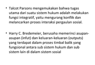 • Talcot Parsons mengemukakan bahwa tugas
utama dari suatu sistem hukum adalah melakukan
fungsi integratif, yaitu mengurang konflik dan
melancarkan proses interaksi pergaulan sosial.
• Harry C. Bredemeier, berusaha memerinci asupan-
asupan (infut) dan keluaran-keluaran (outputs)
yang terdapat dalam proses timbal balik yang
fungsional antara sub sistem hukum dan sub
sistem lain di dalam sistem sosial
 