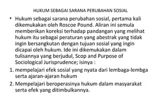 HUKUM SEBAGAI SARANA PERUBAHAN SOSIAL
• Hukum sebagai sarana perubahan sosial, pertama kali
dikemukakan oleh Roscoe Pound. Aliran ini semula
memberikan koreksi terhadap pandangan yang melihat
hukum itu sebagai peraturan yang abestrak yang tidak
ingin bersangkutan dengan tujuan sosial yang ingin
dicapai oleh hukum. Ide ini dikemukakan dalam
tulisannya yang berjudul, Scop and Purpose of
Sociological Jurisprudence; isinya :
1. mempelajari efek sosial yang nyata dari lembaga-lembga
serta ajaran-ajaran hukum
2. Mempelajari beroperasinya hukum dalam masyarakat
serta efek yang ditimbulkannya.
 
