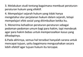 3. Melakukan studi tentang bagaimana membuat peraturan-
peraturan hukum yang efektif.
4. Mempelajari sejarah hukum yang tidak hanya
mengetahui alur perjalanan hukum dalam sejarah, tetapi
mempelajari efek sosial yang ditimbulkan ketika itu.
5. Menerima kehadiran peraturan-peraturan sebagai
pedoman-pedoman umum bagi para hakim, tapi mendesak
agar para hakim bebas untuk mempersoalkan kasus yang
dihadapinya.
6.Pada akhirnya, semua hal tersebut hanyalah sarana untuk
mencapai tujuan, yaitu bagaimana mengusahakan secara
lebih efektif agar tujuan hukum itu tercapai.
 