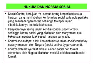 HUKUM DAN NORMA SOSIAL
• Social Control bertujuan  semua orang berperilaku sesuai
harapan yang menimbulkan konformitas social yaitu pola perilaku
yang sesuai dengan norma sehingga tercapai tujuan
diberlakukannya suatu kaidah sosial.
• Kenyataannya sering terjadi kondisi-kondisi unconformity,
sehingga kontrol sosial yang dilakukan oleh masyarakat atau
kekuasaan negara tidak sesuai harapan yang ada.
• Kontrol social dapat dilakukan oleh masyarakat (social control by
society) maupun oleh Negara (social control by government).
• Kontrol oleh masyarakat melalui kaidah social non formal
sementara oleh Negara dilakukan melalui kaidah social bersifat
formal.
 
