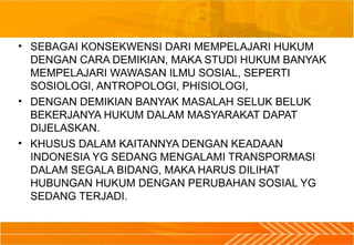 • SEBAGAI KONSEKWENSI DARI MEMPELAJARI HUKUM
DENGAN CARA DEMIKIAN, MAKA STUDI HUKUM BANYAK
MEMPELAJARI WAWASAN ILMU SOSIAL, SEPERTI
SOSIOLOGI, ANTROPOLOGI, PHISIOLOGI,
• DENGAN DEMIKIAN BANYAK MASALAH SELUK BELUK
BEKERJANYA HUKUM DALAM MASYARAKAT DAPAT
DIJELASKAN.
• KHUSUS DALAM KAITANNYA DENGAN KEADAAN
INDONESIA YG SEDANG MENGALAMI TRANSPORMASI
DALAM SEGALA BIDANG, MAKA HARUS DILIHAT
HUBUNGAN HUKUM DENGAN PERUBAHAN SOSIAL YG
SEDANG TERJADI.
 