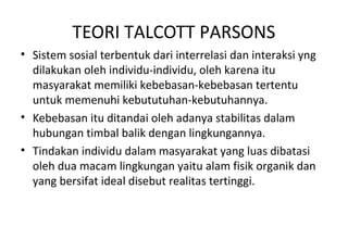 TEORI TALCOTT PARSONS
• Sistem sosial terbentuk dari interrelasi dan interaksi yng
dilakukan oleh individu-individu, oleh karena itu
masyarakat memiliki kebebasan-kebebasan tertentu
untuk memenuhi kebututuhan-kebutuhannya.
• Kebebasan itu ditandai oleh adanya stabilitas dalam
hubungan timbal balik dengan lingkungannya.
• Tindakan individu dalam masyarakat yang luas dibatasi
oleh dua macam lingkungan yaitu alam fisik organik dan
yang bersifat ideal disebut realitas tertinggi.
 