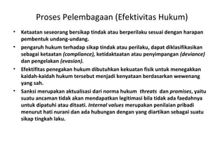 Proses Pelembagaan (Efektivitas Hukum)
• Ketaatan seseorang bersikap tindak atau berperilaku sesuai dengan harapan
pembentuk undang-undang.
• pengaruh hukum terhadap sikap tindak atau perilaku, dapat diklasifikasikan
sebagai ketaatan (compliance), ketidaktaatan atau penyimpangan (deviance)
dan pengelakan (evasion).
• Efektifitas penegakan hukum dibutuhkan kekuatan fisik untuk menegakkan
kaidah-kaidah hukum tersebut menjadi kenyataan berdasarkan wewenang
yang sah.
• Sanksi merupakan aktualisasi dari norma hukum threats dan promises, yaitu
suatu ancaman tidak akan mendapatkan legitimasi bila tidak ada faedahnya
untuk dipatuhi atau ditaati. Internal values merupakan penilaian pribadi
menurut hati nurani dan ada hubungan dengan yang diartikan sebagai suatu
sikap tingkah laku.
 