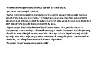 Friedmann: mengemukakan bahwa sebuah sistem hukum,
• pertama mempunyai struktur.
•Kedua memiliki substansi, meliputi aturan, norma dan perilaku nyata manusia
yang berada didalam sistem itu. Termasuk pula dalam pengertian substansi ini
adalah semua produk, seperti keputusan, aturan baru yang disusun dan dihasilkan
oleh orang yang berada di dalam sistem itu pula.
•Aspek ketiga, budaya hukum meliputi kepercayaan, nilai, pemikiran serta
harapannya. Struktur dapat diibaratkan sebagai mesin. Substansi adalah apa yang
dihasilkan atau dikerjakan oleh mesin itu. Budaya hukum (legal culture) adalah
apa saja atau siapa saja yang memutuskan untuk menghidupkan dan mematikan
mesin itu, serta bagaimana mesin itu harus digunakan.
•Ancaman hukuman dalam sanksi negatif .
 