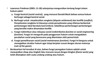 • Lawrence Friedman (2001: 11-18) selanjutnya menguraikan tentang fungsi sistem
hukum yakni:
a. Fungsi kontrol (social control), yang menurut Donald Black bahwa semua hukum
berfungsi sebagai kontrol social.
b. Berfungsi untuk meyelesaikan sengketa (dispute settlement) dan konflik (conflict).
Penyelesaian sengketa ini biasanya untuk penyelesaian yang sifatnya berbentuk
pertentangan lokal berskala kecil (mikro). Sebaliknya pertentangan-pertentangan
yang bersifat makro dinamakan konflik.
c. Fungsi redistribusi atau rekayasa social (redistributive function or social engineering
function). Fungsi ini mengarah pada penggunaan hukum untuk mengadakan
perubahan social yang berencana yang ditentukan oleh pemerintah.
d. Fungsi pemeliharaan social (social maintenance function). Fungsi ini berguna untuk
menegakkan struktur hukum agar tetap berjalan susuai dengan aturan mainnya
(rule of the game).
• Berdasarkan hal tersebut di atas, bahwa fungsi penegakan hukum adalah untuk
mewujudkan sikap atau tingkah laku manusia sesuai dengan bingkai (frame work) yang
telah ditetapkan oleh suatu undang-undang atau hukum.
 