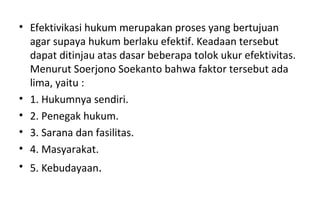 • Efektivikasi hukum merupakan proses yang bertujuan
agar supaya hukum berlaku efektif. Keadaan tersebut
dapat ditinjau atas dasar beberapa tolok ukur efektivitas.
Menurut Soerjono Soekanto bahwa faktor tersebut ada
lima, yaitu :
• 1. Hukumnya sendiri.
• 2. Penegak hukum.
• 3. Sarana dan fasilitas.
• 4. Masyarakat.
• 5. Kebudayaan.
 