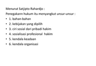 Menurut Satjipto Rahardjo :
Penegakann hukum itu menyangkut unsur-unsur :
• 1. bahan-bahan
• 2. kebijakan yang dipilih
• 3. ciri sosial dari pribadi hakim
• 4. sosialisasi profesional hakim
• 5. kendala keadaan
• 6. kendala organisasi
 