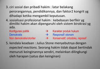3. ciri sosial dan pribadi hakim : latar belakang
perorangannya, pendidikannya, dan faktor2 kongrit yg
dihadapi ketika mengambil keputusan.
4. sosialisasi profesional hakim : kebebasan berfikir yg
dimiliki hakim akan dipengaruhi oleh sistem birokrasi yg
ada.
Konfigurasi politik  Karakter produk hukum
Demokratis  Responsif/ otonom
Non demokratis/otoriter  Konservatif, ortodoks, represif
5. kendala keadaan : Julius Stone menyebutnya dengan
expected reactions. Seorang hakim tidak dapat bertindak
menuruti keinginannya sendiri, melainkan dilingkungi
oleh harapan (satus dan keinginan)
 