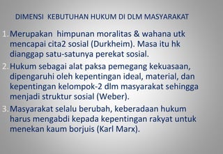 DIMENSI KEBUTUHAN HUKUM DI DLM MASYARAKAT
1.Merupakan himpunan moralitas & wahana utk
mencapai cita2 sosial (Durkheim). Masa itu hk
dianggap satu-satunya perekat sosial.
2.Hukum sebagai alat paksa pemegang kekuasaan,
dipengaruhi oleh kepentingan ideal, material, dan
kepentingan kelompok-2 dlm masyarakat sehingga
menjadi struktur sosial (Weber).
3.Masyarakat selalu berubah, keberadaan hukum
harus mengabdi kepada kepentingan rakyat untuk
menekan kaum borjuis (Karl Marx).
 