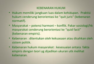 KEBENARAN HUKUM
• Hukum memiliki jangkuan luas dalam kehidupan. Praktisi
hukum cenderung berorientasi ke “quit juris” (kebenaran
normatif).
• Masyarakat – potensi harmoni – konflik. Pakar sosiologi/hk
masyarakat cenderung berorientasi ke “quid facti”
(kebenaran empiris).
• Kebenaran : ditentukan oleh kekuasaan atau disahkan oleh
sistem politik.
• Kebenaran hukum masyarakat : kesesuaian antara fakta
empiris dengan teori yg dijadikan ukuran utk melihat
kebenaran.
 