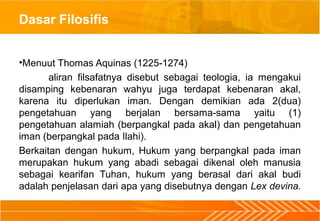 Dasar Filosifis
•Menuut Thomas Aquinas (1225-1274)
aliran filsafatnya disebut sebagai teologia, ia mengakui
disamping kebenaran wahyu juga terdapat kebenaran akal,
karena itu diperlukan iman. Dengan demikian ada 2(dua)
pengetahuan yang berjalan bersama-sama yaitu (1)
pengetahuan alamiah (berpangkal pada akal) dan pengetahuan
iman (berpangkal pada Ilahi).
Berkaitan dengan hukum, Hukum yang berpangkal pada iman
merupakan hukum yang abadi sebagai dikenal oleh manusia
sebagai kearifan Tuhan, hukum yang berasal dari akal budi
adalah penjelasan dari apa yang disebutnya dengan Lex devina.
 