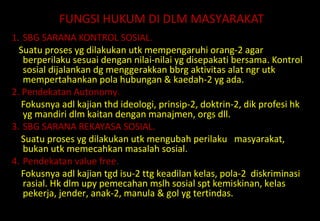 FUNGSI HUKUM DI DLM MASYARAKAT
1. SBG SARANA KONTROL SOSIAL.
Suatu proses yg dilakukan utk mempengaruhi orang-2 agar
berperilaku sesuai dengan nilai-nilai yg disepakati bersama. Kontrol
sosial dijalankan dg menggerakkan bbrg aktivitas alat ngr utk
mempertahankan pola hubungan & kaedah-2 yg ada.
2. Pendekatan Autonomy.
Fokusnya adl kajian thd ideologi, prinsip-2, doktrin-2, dik profesi hk
yg mandiri dlm kaitan dengan manajmen, orgs dll.
3. SBG SARANA REKAYASA SOSIAL.
Suatu proses yg dilakukan utk mengubah perilaku masyarakat,
bukan utk memecahkan masalah sosial.
4. Pendekatan value free.
Fokusnya adl kajian tgd isu-2 ttg keadilan kelas, pola-2 diskriminasi
rasial. Hk dlm upy pemecahan mslh sosial spt kemiskinan, kelas
pekerja, jender, anak-2, manula & gol yg tertindas.
 