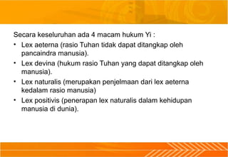 Secara keseluruhan ada 4 macam hukum Yi :
• Lex aeterna (rasio Tuhan tidak dapat ditangkap oleh
pancaindra manusia).
• Lex devina (hukum rasio Tuhan yang dapat ditangkap oleh
manusia).
• Lex naturalis (merupakan penjelmaan dari lex aeterna
kedalam rasio manusia)
• Lex positivis (penerapan lex naturalis dalam kehidupan
manusia di dunia).
 