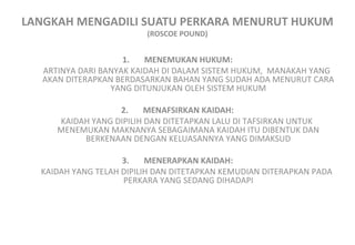 LANGKAH MENGADILI SUATU PERKARA MENURUT HUKUM
(ROSCOE POUND)
1. MENEMUKAN HUKUM:
ARTINYA DARI BANYAK KAIDAH DI DALAM SISTEM HUKUM, MANAKAH YANG
AKAN DITERAPKAN BERDASARKAN BAHAN YANG SUDAH ADA MENURUT CARA
YANG DITUNJUKAN OLEH SISTEM HUKUM
2. MENAFSIRKAN KAIDAH:
KAIDAH YANG DIPILIH DAN DITETAPKAN LALU DI TAFSIRKAN UNTUK
MENEMUKAN MAKNANYA SEBAGAIMANA KAIDAH ITU DIBENTUK DAN
BERKENAAN DENGAN KELUASANNYA YANG DIMAKSUD
3. MENERAPKAN KAIDAH:
KAIDAH YANG TELAH DIPILIH DAN DITETAPKAN KEMUDIAN DITERAPKAN PADA
PERKARA YANG SEDANG DIHADAPI
 
