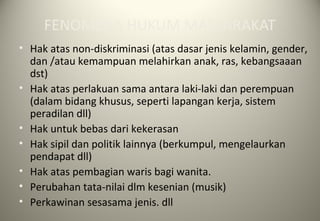 FENOMENA HUKUM MASYARAKAT
• Hak atas non-diskriminasi (atas dasar jenis kelamin, gender,
dan /atau kemampuan melahirkan anak, ras, kebangsaaan
dst)
• Hak atas perlakuan sama antara laki-laki dan perempuan
(dalam bidang khusus, seperti lapangan kerja, sistem
peradilan dll)
• Hak untuk bebas dari kekerasan
• Hak sipil dan politik lainnya (berkumpul, mengelaurkan
pendapat dll)
• Hak atas pembagian waris bagi wanita.
• Perubahan tata-nilai dlm kesenian (musik)
• Perkawinan sesasama jenis. dll
 