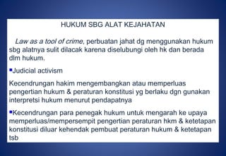 HUKUM SBG ALAT KEJAHATAN
Law as a tool of crime, perbuatan jahat dg menggunakan hukum
sbg alatnya sulit dilacak karena diselubungi oleh hk dan berada
dlm hukum.
Judicial activism
Kecendrungan hakim mengembangkan atau memperluas
pengertian hukum & peraturan konstitusi yg berlaku dgn gunakan
interpretsi hukum menurut pendapatnya
Kecendrungan para penegak hukum untuk mengarah ke upaya
memperluas/mempersempit pengertian peraturan hkm & ketetapan
konstitusi diluar kehendak pembuat peraturan hukum & ketetapan
tsb
 