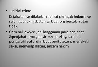 • Judicial crime
Kejahatan yg dilakukan aparat penegak hukum, yg
salah guanakn jabatan yg buat org bersalah atau
tidak.
• Criminal lawyer, jadi langganan para penjahat
&penjahat terorganisir. =>merekayasa alibi,
pengaruhi polisi dlm buat berita acara, menakuti
saksi, menyuap hakim, ancam hakim
 