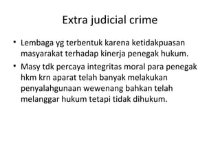 Extra judicial crime
• Lembaga yg terbentuk karena ketidakpuasan
masyarakat terhadap kinerja penegak hukum.
• Masy tdk percaya integritas moral para penegak
hkm krn aparat telah banyak melakukan
penyalahgunaan wewenang bahkan telah
melanggar hukum tetapi tidak dihukum.
 