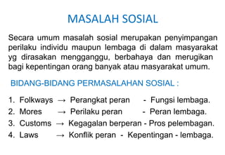 MASALAH SOSIAL
Secara umum masalah sosial merupakan penyimpangan
perilaku individu maupun lembaga di dalam masyarakat
yg dirasakan mengganggu, berbahaya dan merugikan
bagi kepentingan orang banyak atau masyarakat umum.
BIDANG-BIDANG PERMASALAHAN SOSIAL :
1. Folkways → Perangkat peran - Fungsi lembaga.
2. Mores → Perilaku peran - Peran lembaga.
3. Customs → Kegagalan berperan - Pros pelembagan.
4. Laws → Konflik peran - Kepentingan - lembaga.
 