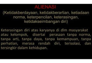 ALIENASI
(Ketidakberdayaan, ketidakberartian, ketiadaan
norma, keterpencilan, keterasingan,
ketidakseimbangan diri)
Keterasingan diri atas karyanya di dlm masyarakat
atau kelompok, disertai perasaan tanpa norma,
tanpa arti, tanpa daya, tanpa kemampuan, tanpa
perhatian, merasa rendah diri, terisolasi, dan
tersingkir dalam kehidupan.
 