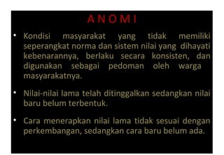 A N O M I
• Kondisi masyarakat yang tidak memiliki
seperangkat norma dan sistem nilai yang dihayati
kebenarannya, berlaku secara konsisten, dan
digunakan sebagai pedoman oleh warga
masyarakatnya.
• Nilai-nilai lama telah ditinggalkan sedangkan nilai
baru belum terbentuk.
• Cara menerapkan nilai lama tidak sesuai dengan
perkembangan, sedangkan cara baru belum ada.
 