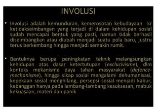 INVOLUSI
• Involusi adalah kemunduran, kemerosotan kebudayaan kr
ketidakseimbangan yang terjadi di dalam kehidupan sosial
sudah mencapai bentuk yang pasti, namun tidak berhasil
diseimbangkan atau diubah menjadi suatu pola baru, justru
terus berkembang hingga menjadi semakin rumit.
• Bentuknya berupa peningkatan teknik melangsungkan
kehidupan atas dasar ketertutupan (exclucivisme), dlm
konteks mekanisme daya tahan masyarakat (defence-
mechanisme), hingga sikap sosial mengalami dehumanisasi,
kepekaan sosial menghilang, persepsi sosial menjadi kabur,
kebanggan hanya pada lambang-lambang kesuksesan, mabuk
kekuasaan, materi dan panik
 