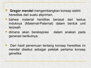 







Gregor mendel mengembangkan konsep sistim
hereditas dari suatu ekprimen,
bahwa material heriditas berasal dari kedua
induknya (Maternal-Paternal) dalam bentuk unit
terpisah
dimana akan berekspresi dalam anakan pada
generasi berikutnya.
Dari hasil penemuan tentang konsep hereditas ini
mendel disebut sebagai peletak pertama konsep
genetika

 