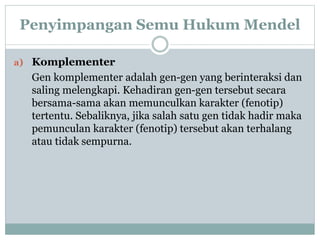 Penyimpangan Semu Hukum Mendel
a) Komplementer
Gen komplementer adalah gen-gen yang berinteraksi dan
saling melengkapi. Kehadiran gen-gen tersebut secara
bersama-sama akan memunculkan karakter (fenotip)
tertentu. Sebaliknya, jika salah satu gen tidak hadir maka
pemunculan karakter (fenotip) tersebut akan terhalang
atau tidak sempurna.
 