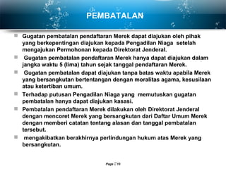 Page  10
PEMBATALAN
 Gugatan pembatalan pendaftaran Merek dapat diajukan oleh pihak
yang berkepentingan diajukan kepada Pengadilan Niaga setelah
mengajukan Permohonan kepada Direktorat Jenderal.
 Gugatan pembatalan pendaftaran Merek hanya dapat diajukan dalam
jangka waktu 5 (lima) tahun sejak tanggal pendaftaran Merek.
 Gugatan pembatalan dapat diajukan tanpa batas waktu apabila Merek
yang bersangkutan bertentangan dengan moralitas agama, kesusilaan
atau ketertiban umum.
 Terhadap putusan Pengadilan Niaga yang memutuskan gugatan
pembatalan hanya dapat diajukan kasasi.
 Pembatalan pendaftaran Merek dilakukan oleh Direktorat Jenderal
dengan mencoret Merek yang bersangkutan dari Daftar Umum Merek
dengan memberi catatan tentang alasan dan tanggal pembatalan
tersebut.
 mengakibatkan berakhirnya perlindungan hukum atas Merek yang
bersangkutan.
 