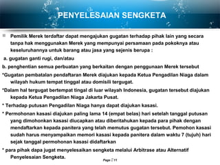 Page  11
PENYELESAIAN SENGKETA
 Pemilik Merek terdaftar dapat mengajukan gugatan terhadap pihak lain yang secara
tanpa hak menggunakan Merek yang mempunyai persamaan pada pokoknya atau
keseluruhannya untuk barang atau jasa yang sejenis berupa :
a. gugatan ganti rugi, dan/atau
b. penghentian semua perbuatan yang berkaitan dengan penggunaan Merek tersebut
*Gugatan pembatalan pendaftaran Merek diajukan kepada Ketua Pengadilan Niaga dalam
wilayah hukum tempat tinggal atau domisili tergugat.
*Dalam hal tergugat bertempat tingal di luar wilayah Indonesia, gugatan tersebut diajukan
kepada Ketua Pengadilan Niaga Jakarta Pusat.
* Terhadap putusan Pengadilan Niaga hanya dapat diajukan kasasi.
* Permohonan kasasi diajukan paling lama 14 (empat belas) hari setelah tanggal putusan
yang dimohonkan kasasi diucapkan atau diberitahukan kepada para pihak dengan
mendaftarkan kepada panitera yang telah memutus gugatan tersebut. Pemohon kasasi
sudah harus menyampaikan memori kasasi kepada panitera dalam waktu 7 (tujuh) hari
sejak tanggal permohonan kasasi didaftarkan
* para pihak dapa jugat menyelesaikan sengketa melalui Arbitrase atau Alternatif
Penyelesaian Sengketa.
 